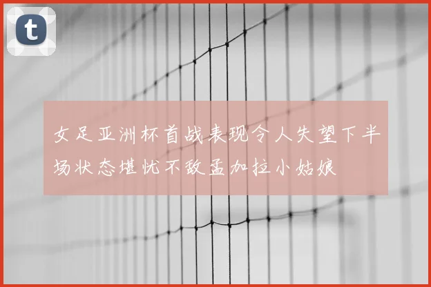 女足亚洲杯首战表现令人失望下半场状态堪忧不敌孟加拉小姑娘