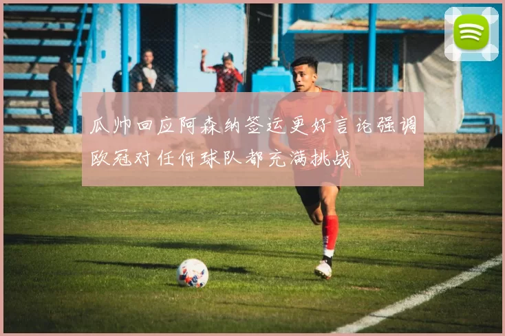 瓜帅回应阿森纳签运更好言论强调欧冠对任何球队都充满挑战