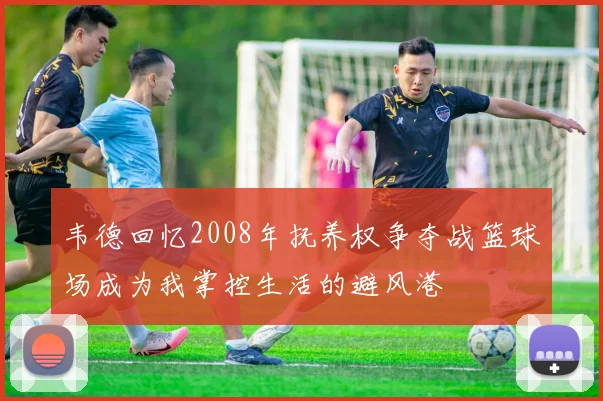 韦德回忆2008年抚养权争夺战篮球场成为我掌控生活的避风港