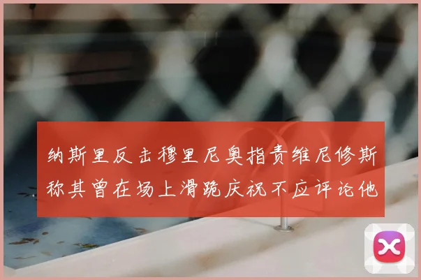 纳斯里反击穆里尼奥指责维尼修斯称其曾在场上滑跪庆祝不应评论他人
