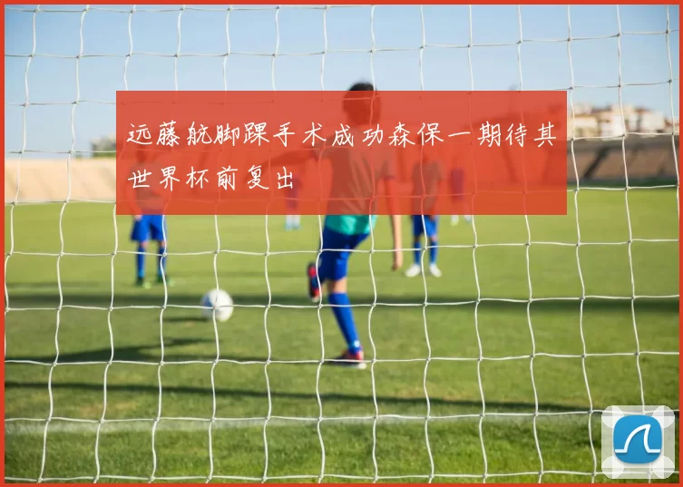 远藤航脚踝手术成功森保一期待其世界杯前复出