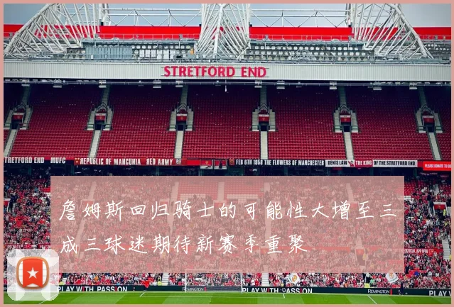 詹姆斯回归骑士的可能性大增至三成三球迷期待新赛季重聚
