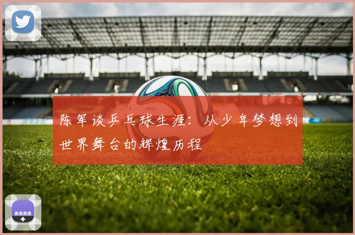 陈军谈乒乓球生涯:从少年梦想到世界舞台的辉煌历程