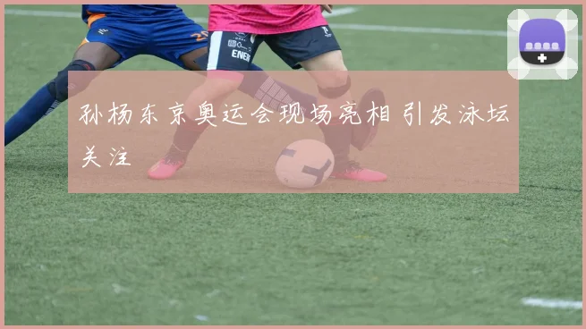 孙杨东京奥运会现场亮相 引发泳坛关注