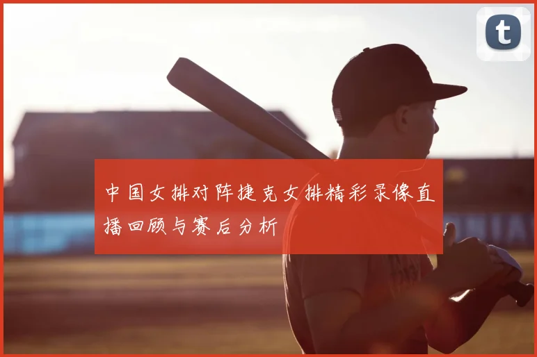 中国女排对阵捷克女排精彩录像直播回顾与赛后分析