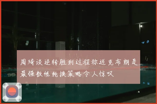周琦谈逆转胜利过程称迈克布朗是最强教练轮换策略令人惊叹
