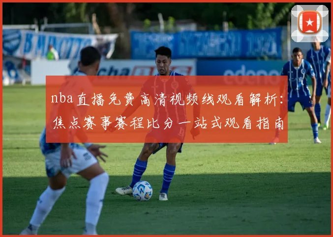 nba直播免费高清视频线观看解析：焦点赛事赛程比分一站式观看指南