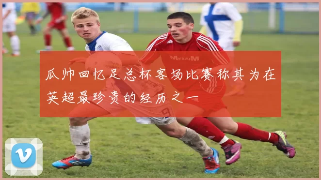 瓜帅回忆足总杯客场比赛称其为在英超最珍贵的经历之一