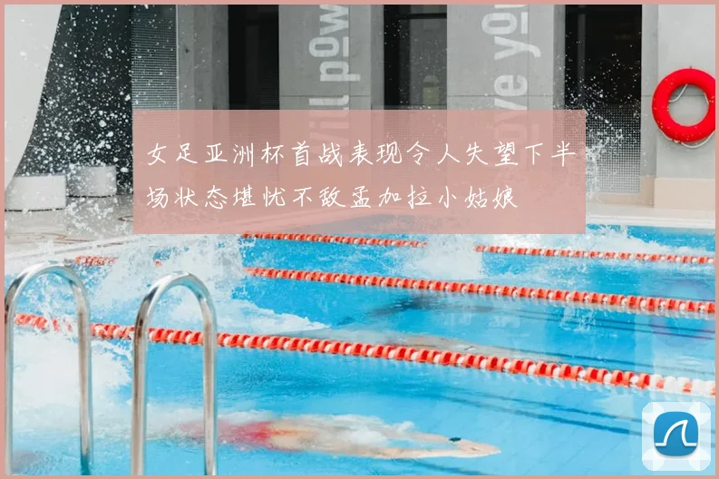 女足亚洲杯首战表现令人失望下半场状态堪忧不敌孟加拉小姑娘