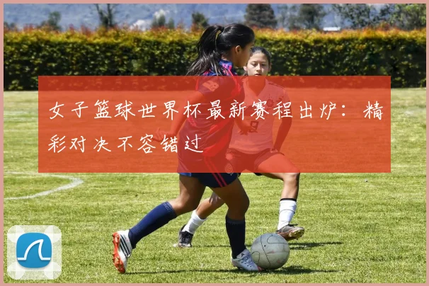 女子篮球世界杯最新赛程出炉:精彩对决不容错过