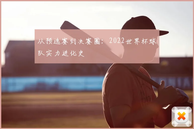 从预选赛到决赛圈:2022世界杯球队实力进化史