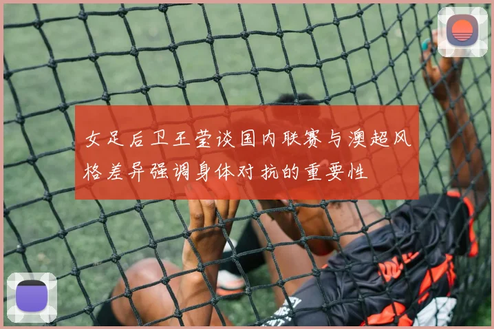 女足后卫王莹谈国内联赛与澳超风格差异强调身体对抗的重要性