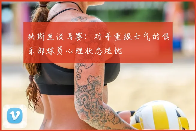 纳斯里谈马赛：对手重振士气的俱乐部球员心理状态堪忧