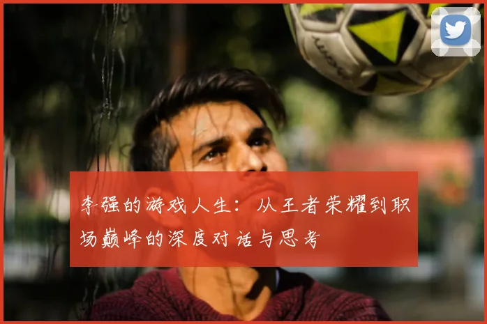 李强的游戏人生:从王者荣耀到职场巅峰的深度对话与思考