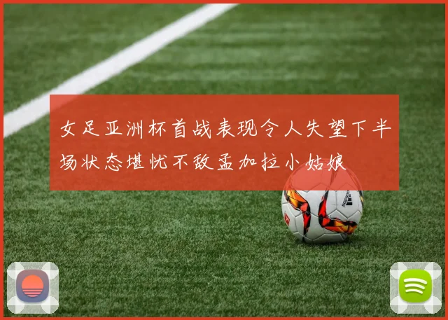 女足亚洲杯首战表现令人失望下半场状态堪忧不敌孟加拉小姑娘