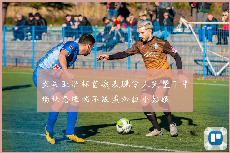 女足亚洲杯首战表现令人失望下半场状态堪忧不敌孟加拉小姑娘
