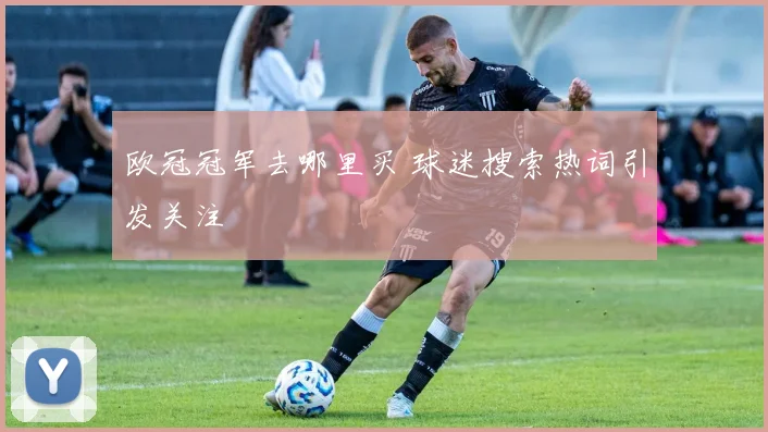 欧冠冠军去哪里买 球迷搜索热词引发关注