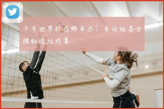 今年世界杯在哪举办?专访组委会揭秘选址内幕