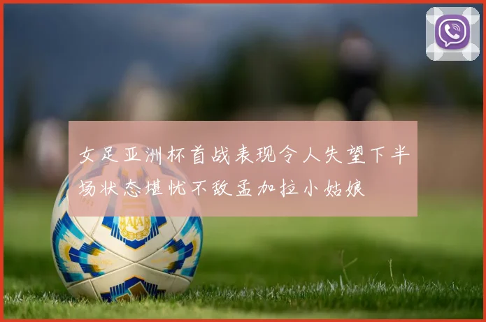 女足亚洲杯首战表现令人失望下半场状态堪忧不敌孟加拉小姑娘