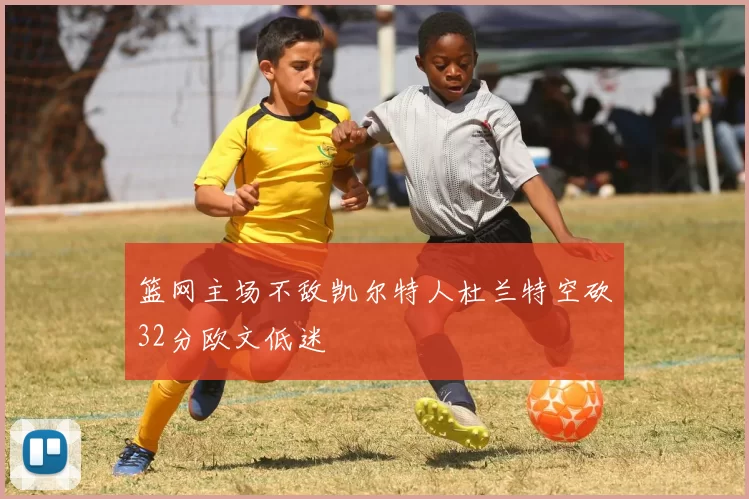 篮网主场不敌凯尔特人杜兰特空砍32分欧文低迷