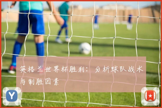英格兰世界杯胜利:分析球队战术与制胜因素