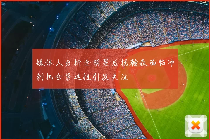 媒体人分析全明星后杨瀚森面临冲刺机会紧迫性引发关注