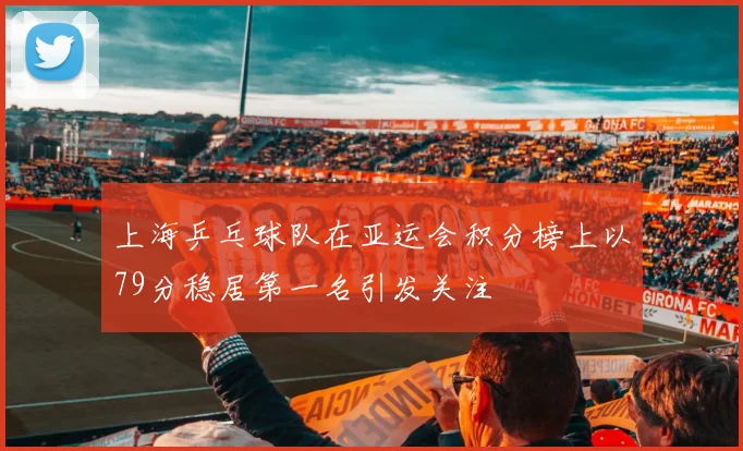 上海乒乓球队在亚运会积分榜上以79分稳居第一名引发关注