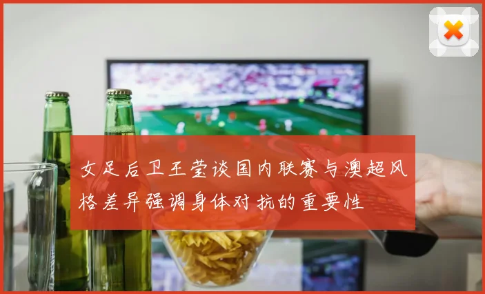 女足后卫王莹谈国内联赛与澳超风格差异强调身体对抗的重要性
