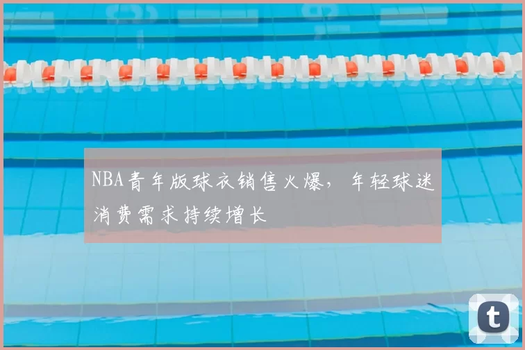 NBA青年版球衣销售火爆，年轻球迷消费需求持续增长