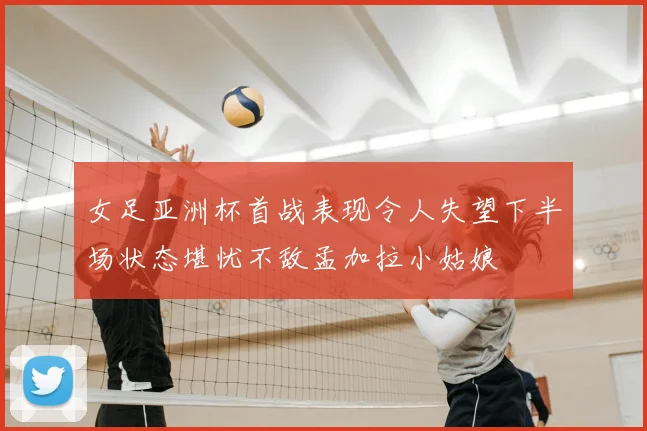 女足亚洲杯首战表现令人失望下半场状态堪忧不敌孟加拉小姑娘