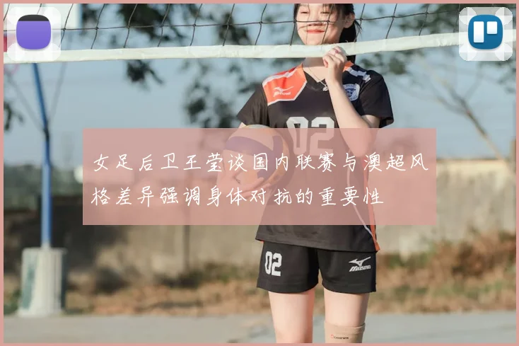 女足后卫王莹谈国内联赛与澳超风格差异强调身体对抗的重要性