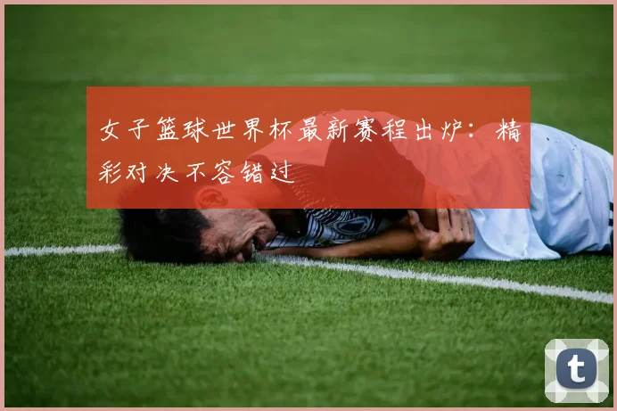 女子篮球世界杯最新赛程出炉:精彩对决不容错过