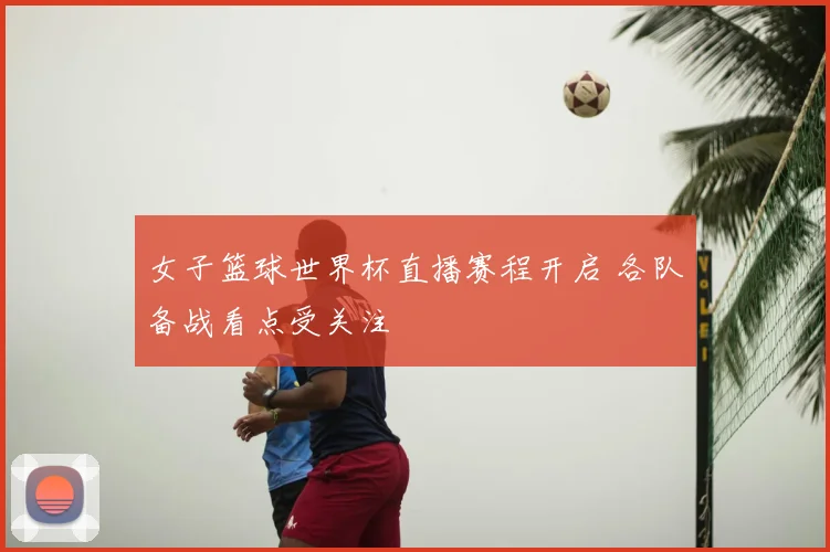 女子篮球世界杯直播赛程开启 各队备战看点受关注
