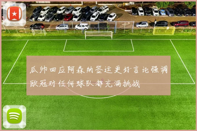 瓜帅回应阿森纳签运更好言论强调欧冠对任何球队都充满挑战