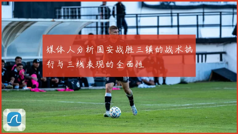 媒体人分析国安战胜三镇的战术执行与三线表现的全面性