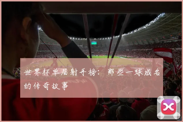 世界杯单届射手榜:那些一球成名的传奇故事