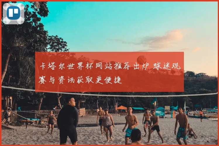 卡塔尔世界杯网站推荐出炉 球迷观赛与资讯获取更便捷