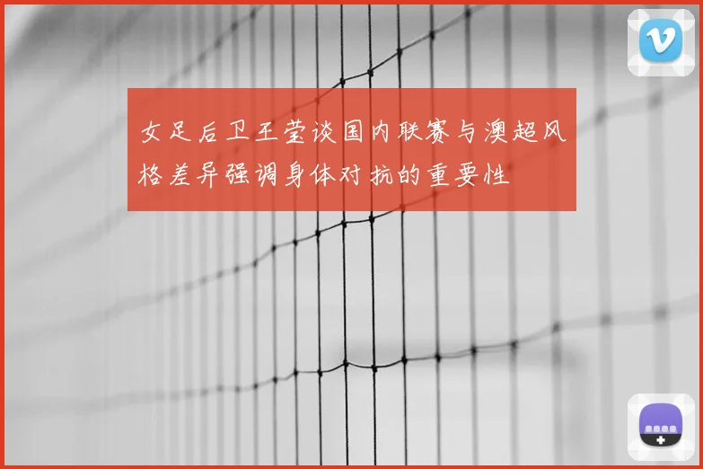女足后卫王莹谈国内联赛与澳超风格差异强调身体对抗的重要性
