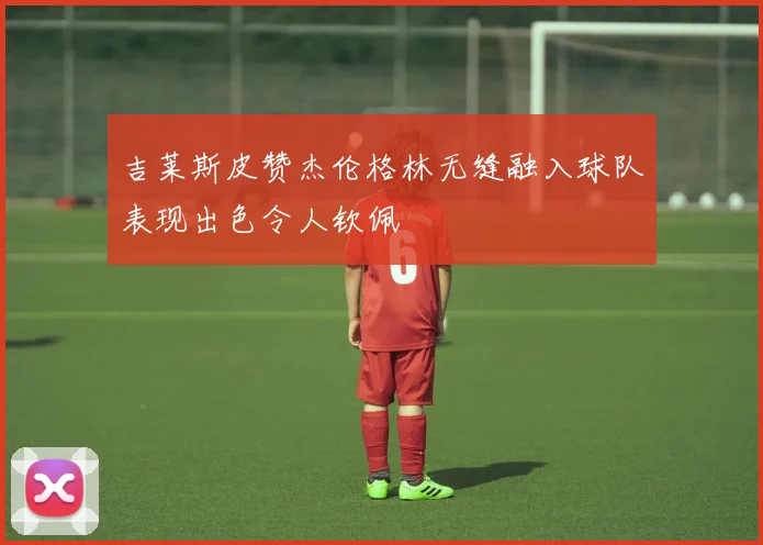 吉莱斯皮赞杰伦格林无缝融入球队表现出色令人钦佩
