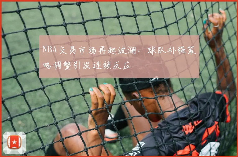 NBA交易市场再起波澜，球队补强策略调整引发连锁反应