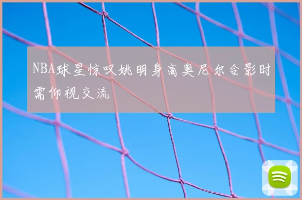 NBA球星惊叹姚明身高奥尼尔合影时需仰视交流