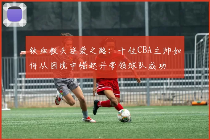 铁血教头逆袭之路：十位CBA主帅如何从困境中崛起并带领球队成功