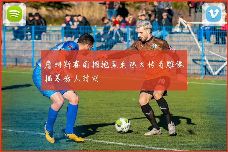 詹姆斯赛前拥抱莱利热火传奇雕像揭幕感人时刻