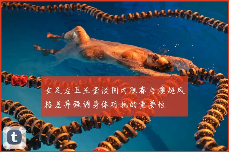 女足后卫王莹谈国内联赛与澳超风格差异强调身体对抗的重要性