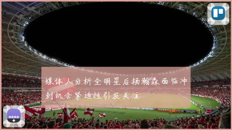 媒体人分析全明星后杨瀚森面临冲刺机会紧迫性引发关注