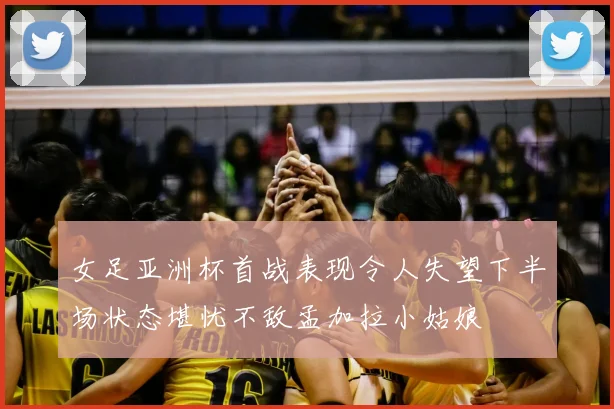 女足亚洲杯首战表现令人失望下半场状态堪忧不敌孟加拉小姑娘