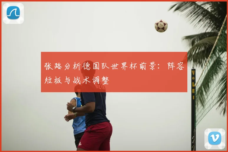 张路分析德国队世界杯前景:阵容短板与战术调整
