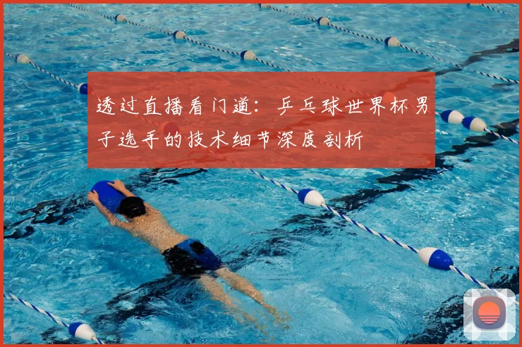 透过直播看门道:乒乓球世界杯男子选手的技术细节深度剖析