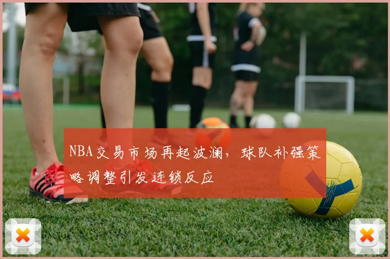 NBA交易市场再起波澜,球队补强策略调整引发连锁反应