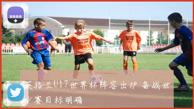 英格兰U17世界杯阵容出炉 备战世少赛目标明确